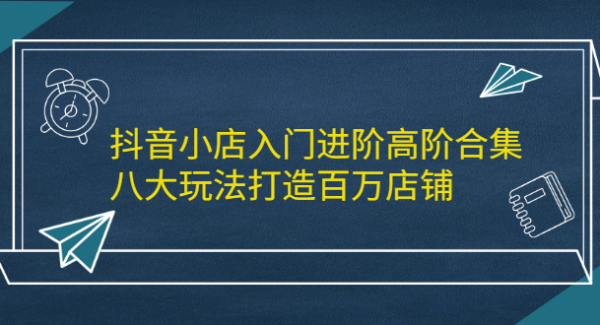 抖音小店入门进阶高阶合集，八大玩法打造百万店铺