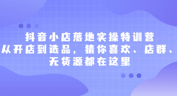 抖音小店落地实操特训营，从开店到选品，猜你喜欢、店群、无货源都在这里