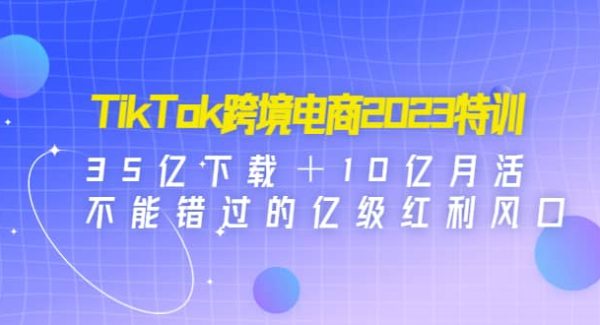 TikTok跨境电商2023特训：35亿下载＋10亿月活，不能错过的亿级红利风口