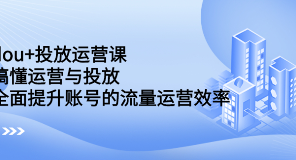 dou 投放运营课：搞懂运营与投放，全面提升账号的流量运营效率