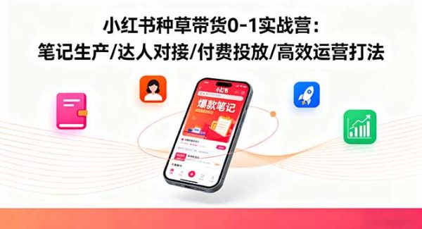 （16310期）小红书种草带货0-1实战营：笔记生产/达人对接/付费投放/高效运营打法