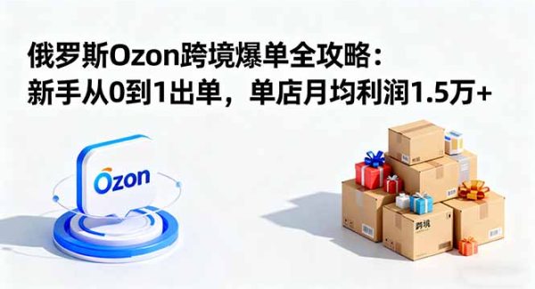 （16274期）俄罗斯Ozon跨境爆单全攻略：新手从0到1出单，单店月均利润1.5万+