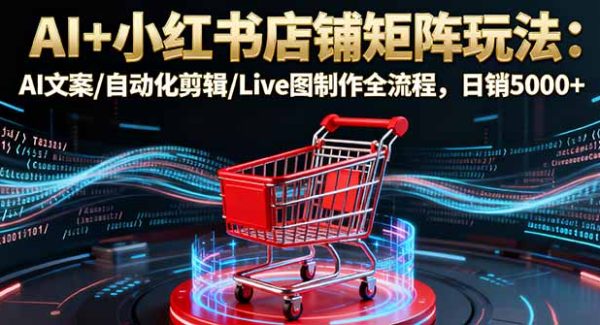 （16230期）AI+小红书店铺矩阵玩法：AI文案/自动化剪辑/Live图制作全流程，日销5000+